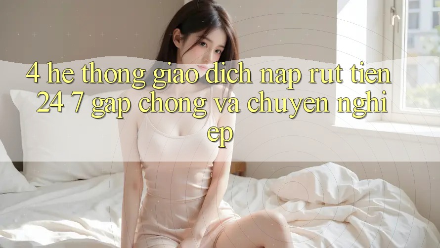 4. Hệ thống giao dịch nạp - rút tiền 24/7: Gấp chóng và chuyên nghiệp