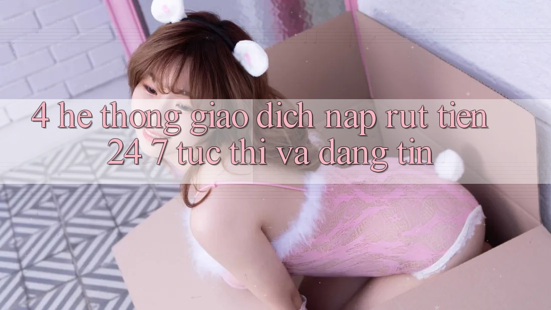 4. Hệ thống giao dịch nạp - rút tiền 24/7: Tức thì và đáng tin