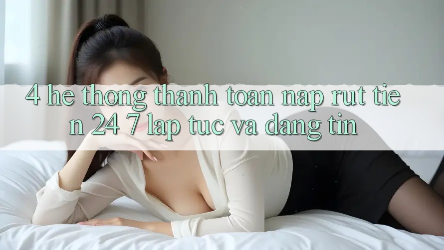 4. Hệ thống thanh toán nạp - rút tiền 24/7: Lập tức và đáng tin