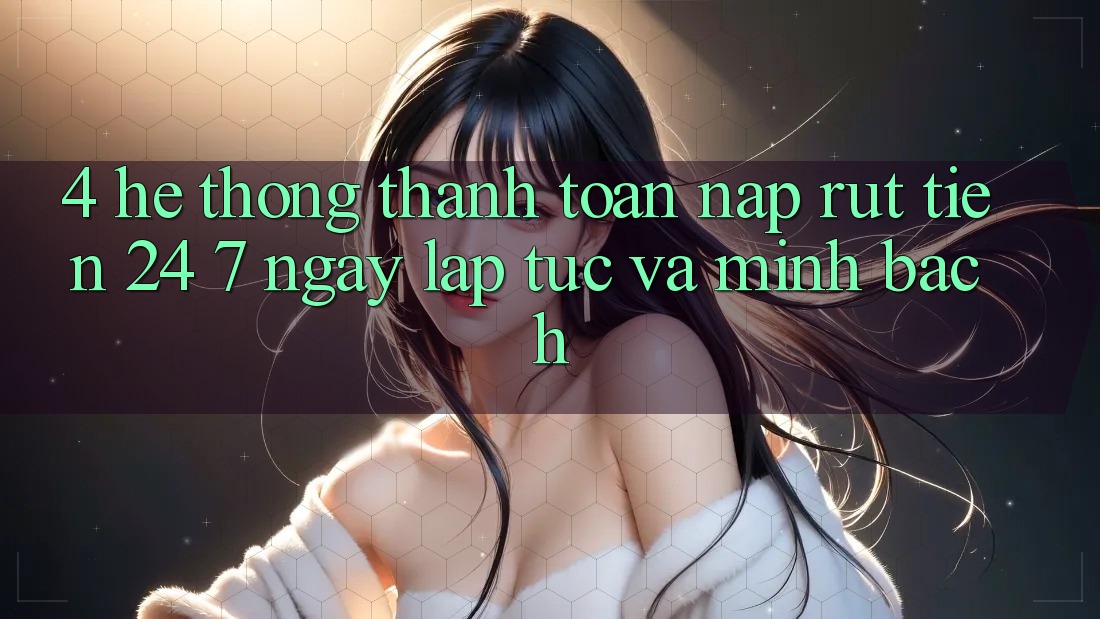 4. Hệ thống thanh toán nạp - rút tiền 24/7: Ngay lập tức và minh bạch