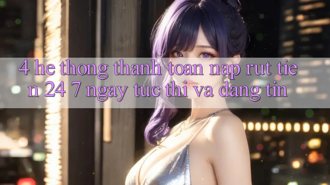 4. Hệ thống thanh toán nạp - rút tiền 24/7: Ngay tức thì và đáng tin 4. Hệ thống thanh toán nạp - rút tiền 24/7: Ngay tức thì và đáng tin