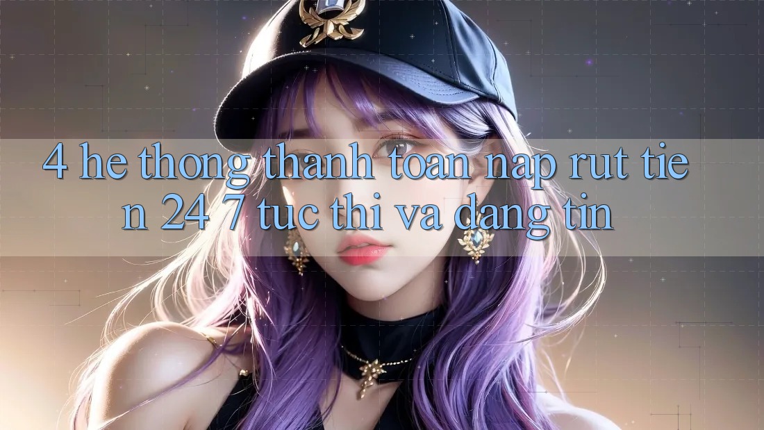 4. Hệ thống thanh toán nạp - rút tiền 24/7: Tức thì và đáng tin