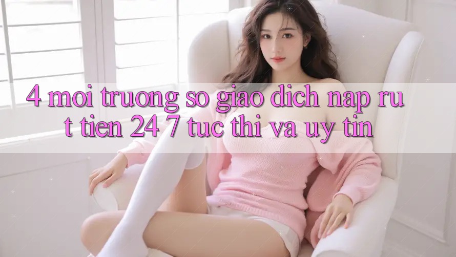 4. Môi trường số giao dịch nạp - rút tiền 24/7: Tức thì và uy tín 4. Môi trường số giao dịch nạp - rút tiền 24/7: Tức thì và uy tín