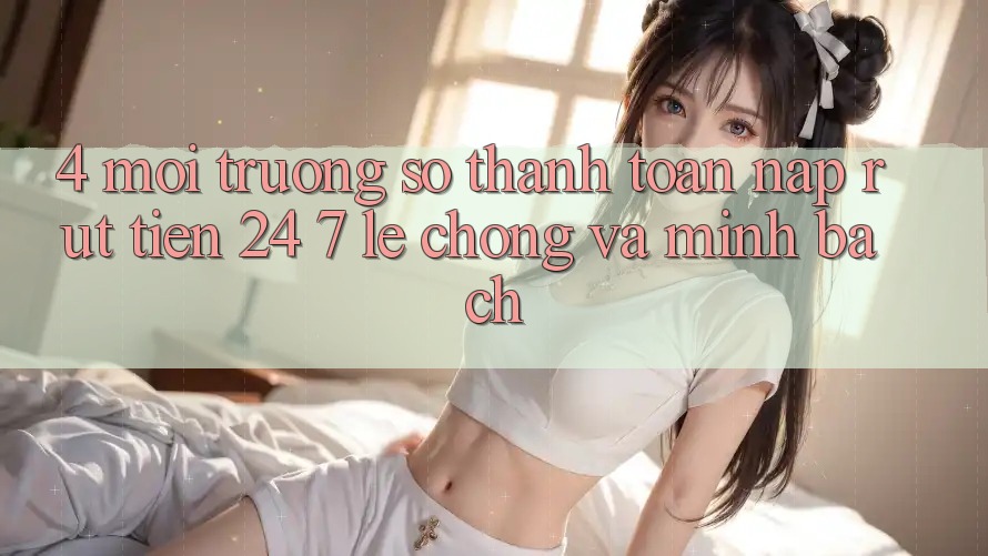 4. Môi trường số thanh toán nạp - rút tiền 24/7: Lẹ chóng và minh bạch