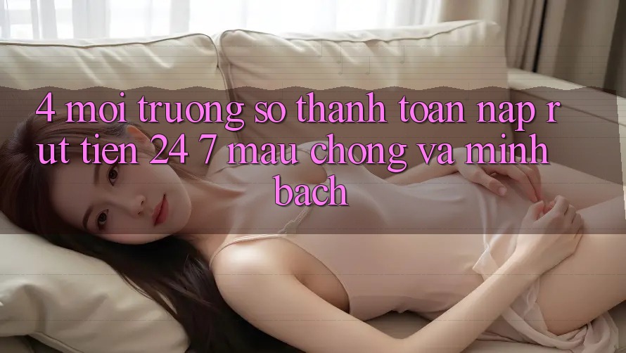 4. Môi trường số thanh toán nạp - rút tiền 24/7: Mau chóng và minh bạch