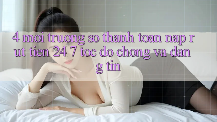 4. Môi trường số thanh toán nạp - rút tiền 24/7: Tốc độ chóng và đáng tin
