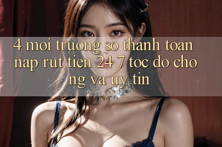 4. Môi trường số thanh toán nạp - rút tiền 24/7: Tốc độ chóng và uy tín