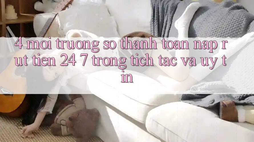 4. Môi trường số thanh toán nạp - rút tiền 24/7: Trong tích tắc và uy tín