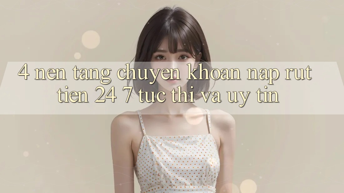 4. Nền tảng chuyển khoản nạp - rút tiền 24/7: Tức thì và uy tín