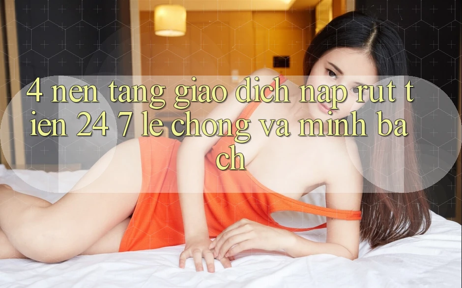 4. Nền tảng giao dịch nạp - rút tiền 24/7: Lẹ chóng và minh bạch