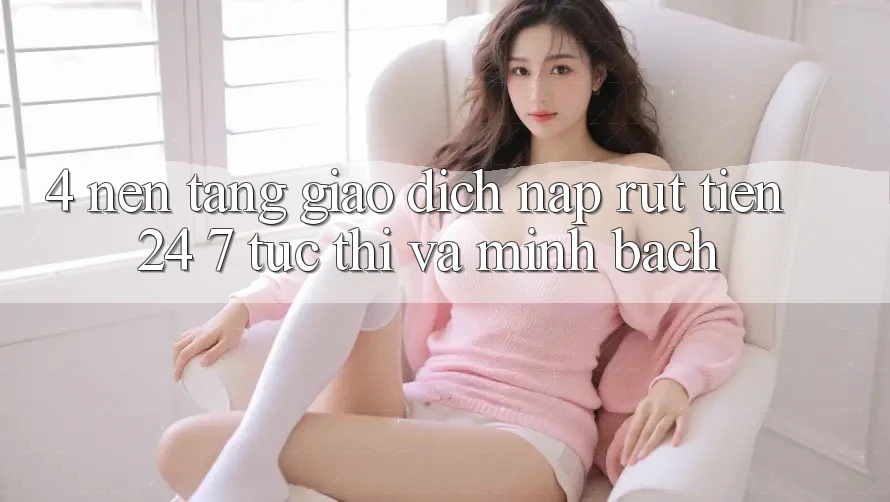 4. Nền tảng giao dịch nạp - rút tiền 24/7: Tức thì và minh bạch