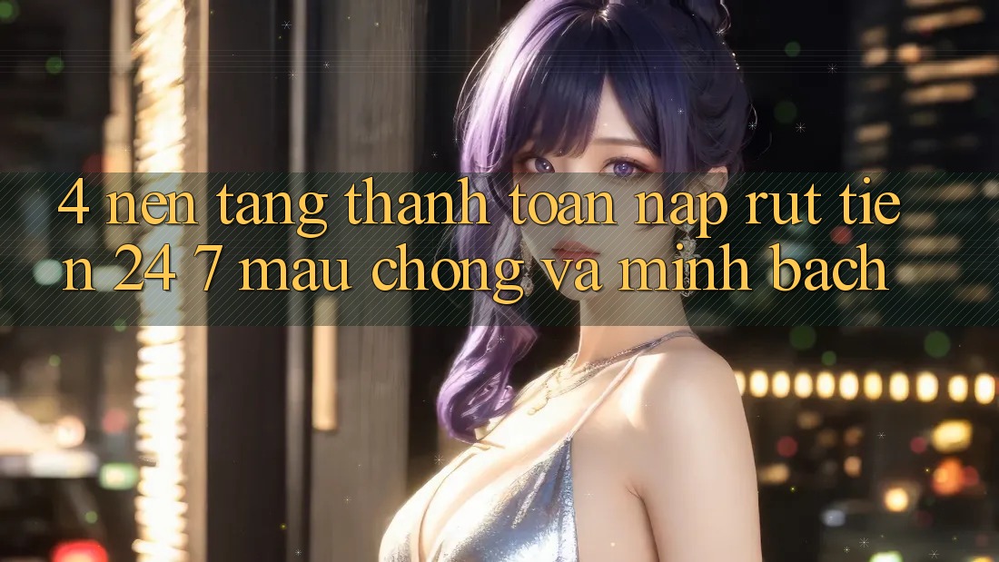 4. Nền tảng thanh toán nạp - rút tiền 24/7: Mau chóng và minh bạch 4. Nền tảng thanh toán nạp - rút tiền 24/7: Mau chóng và minh bạch