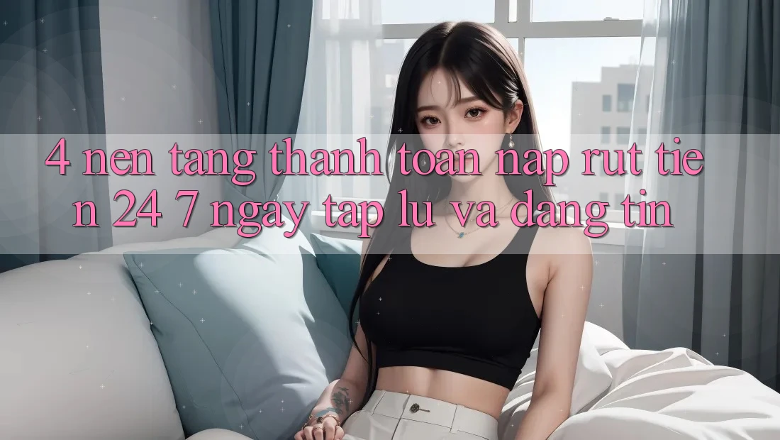 4. Nền tảng thanh toán nạp - rút tiền 24/7: Ngay tắp lự và đáng tin