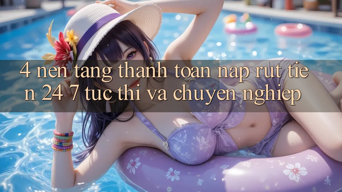 4. Nền tảng thanh toán nạp - rút tiền 24/7: Tức thì và chuyên nghiệp