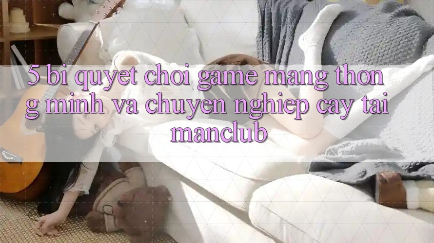 5. Bí quyết chơi Game mạng thông minh và chuyên nghiệp cậy tại Manclub
