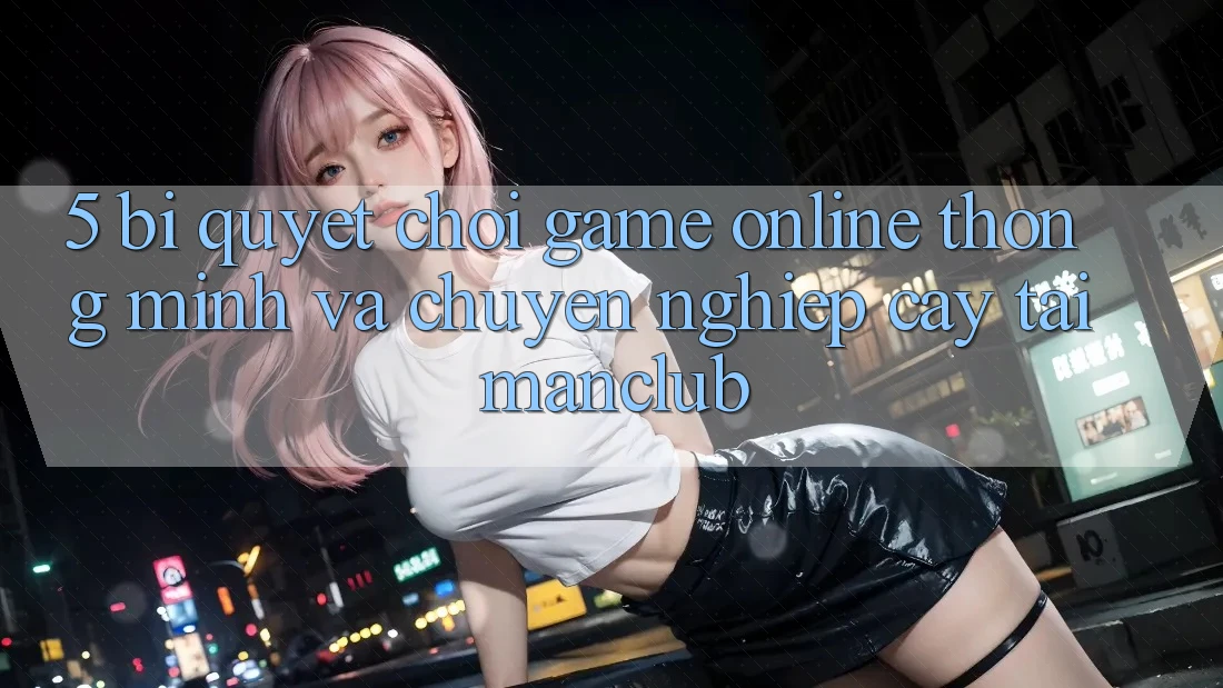 5. Bí quyết chơi Game Online thông minh và chuyên nghiệp cậy tại Manclub