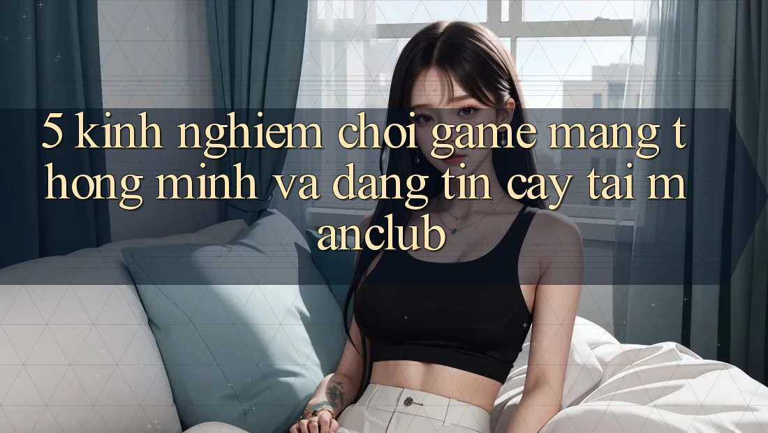 5. Kinh nghiệm chơi Game mạng thông minh và đáng tin cậy tại Manclub 5. Kinh nghiệm chơi Game mạng thông minh và đáng tin cậy tại Manclub