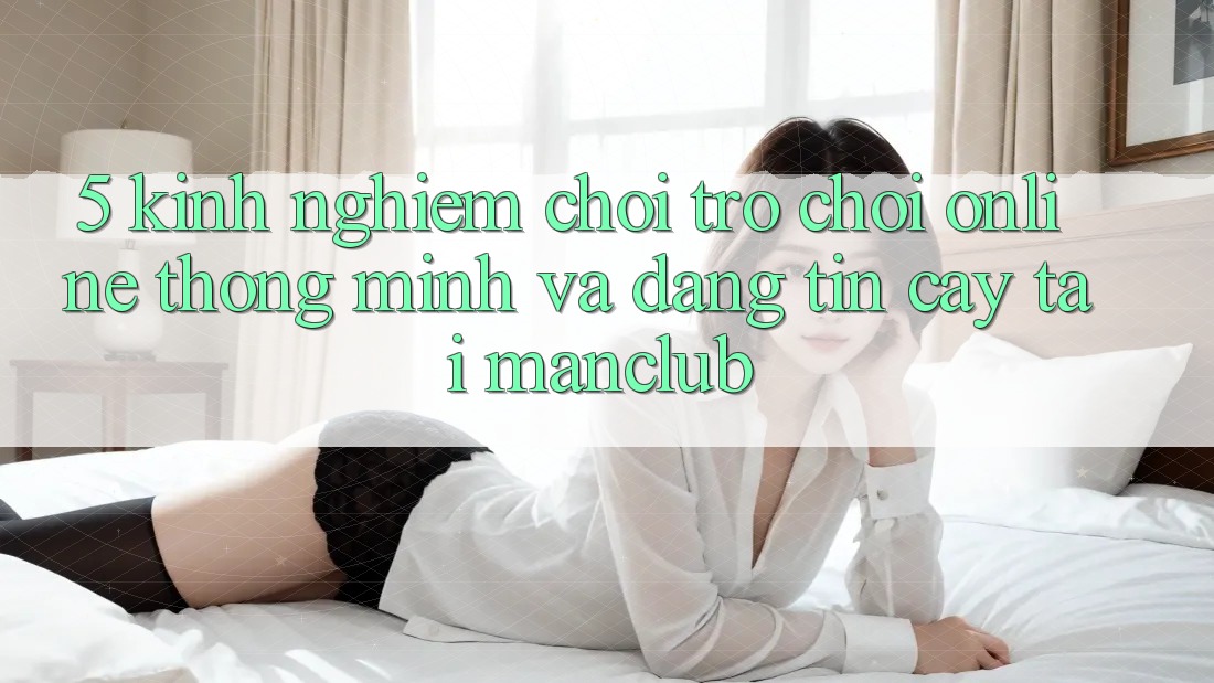 5. Kinh nghiệm chơi Trò chơi Online thông minh và đáng tin cậy tại Manclub