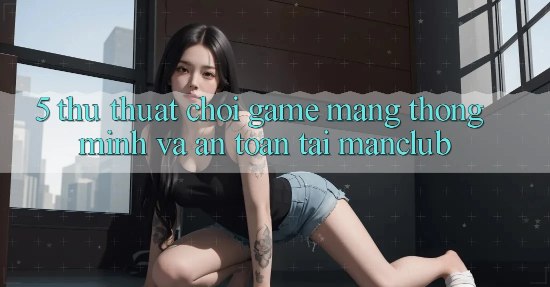 5. Thủ thuật chơi Game mạng thông minh và an toàn tại Manclub
