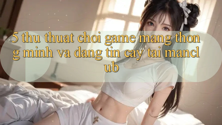 5. Thủ thuật chơi Game mạng thông minh và đáng tin cậy tại Manclub 5. Thủ thuật chơi Game mạng thông minh và đáng tin cậy tại Manclub