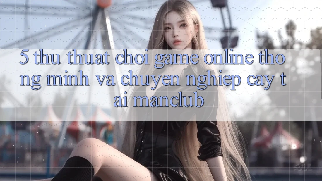 5. Thủ thuật chơi Game Online thông minh và chuyên nghiệp cậy tại Manclub 5. Thủ thuật chơi Game Online thông minh và chuyên nghiệp cậy tại Manclub