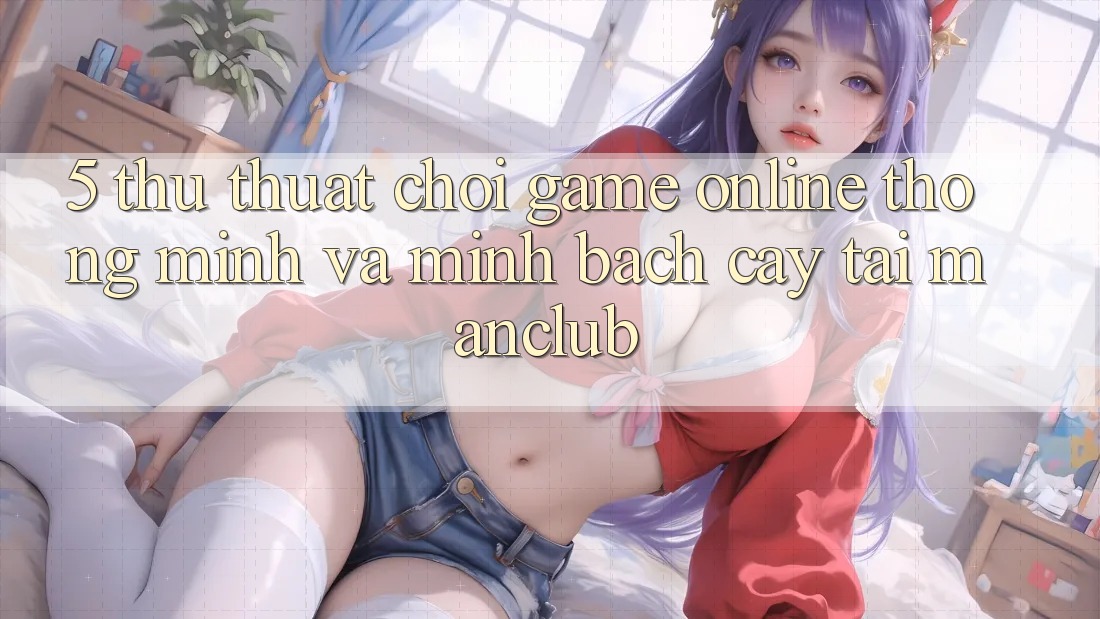 5. Thủ thuật chơi Game Online thông minh và minh bạch cậy tại Manclub 5. Thủ thuật chơi Game Online thông minh và minh bạch cậy tại Manclub