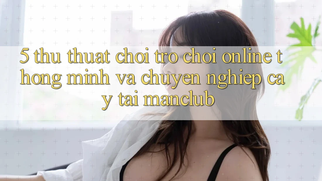 5. Thủ thuật chơi Trò chơi Online thông minh và chuyên nghiệp cậy tại Manclub 5. Thủ thuật chơi Trò chơi Online thông minh và chuyên nghiệp cậy tại Manclub