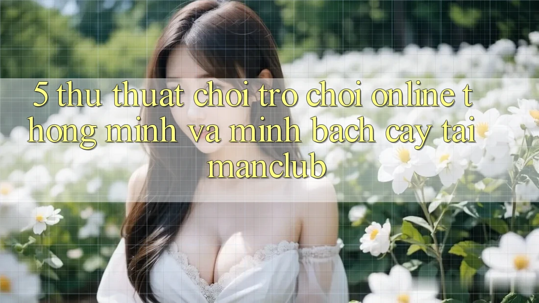 5. Thủ thuật chơi Trò chơi Online thông minh và minh bạch cậy tại Manclub