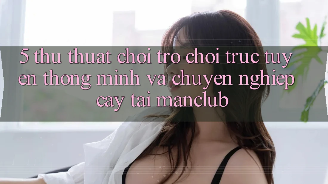5. Thủ thuật chơi Trò chơi trực tuyến thông minh và chuyên nghiệp cậy tại Manclub 5. Thủ thuật chơi Trò chơi trực tuyến thông minh và chuyên nghiệp cậy tại Manclub