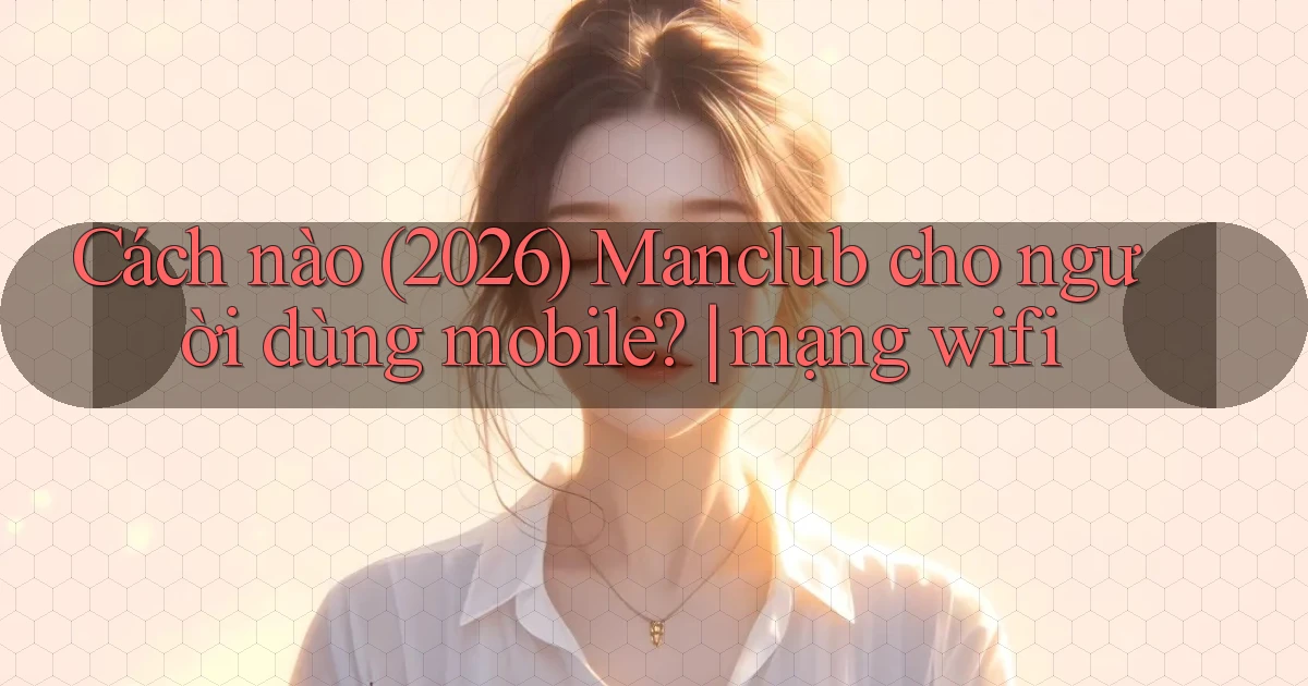 Cách nào (2026) Manclub cho người dùng mobile mạng wifi