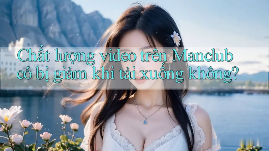 Chất lượng video trên Manclub có bị giảm khi tải xuống không? Chất lượng video trên Manclub có bị giảm khi tải xuống không?