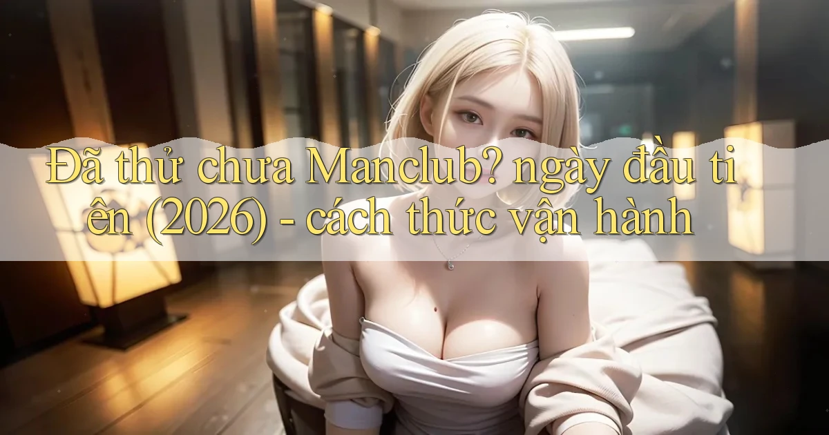 Đã thử chưa Manclub ngày đầu tiên (2026)   cách thức vận hành