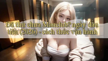 Đã thử chưa Manclub ngày đầu tiên (2026)   cách thức vận hành