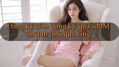 Đăng ký sớm đăng ký qua sđt Manclub mã quà tặng