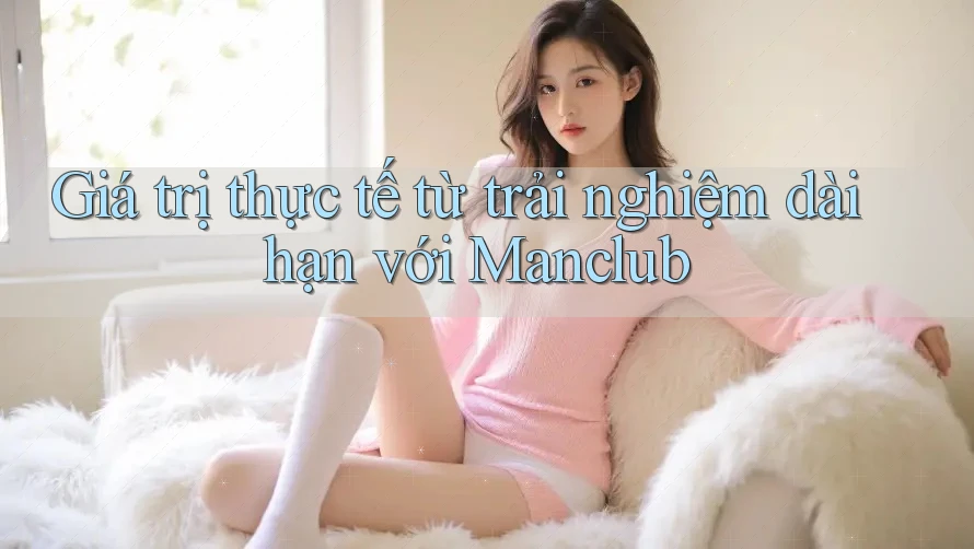 Giá trị thực tế từ trải nghiệm dài hạn với Manclub