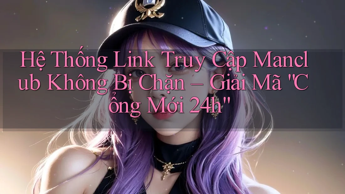 Hệ Thống Link Truy Cập Manclub Không Bị Chặn – Giải Mã “Cổng Mới 24h”