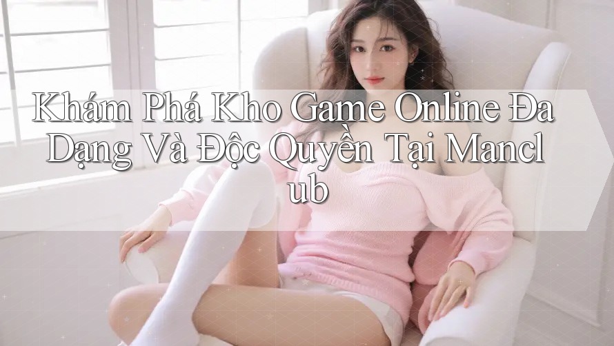 Khám Phá Kho Game Online Đa Dạng Và Độc Quyền Tại Manclub