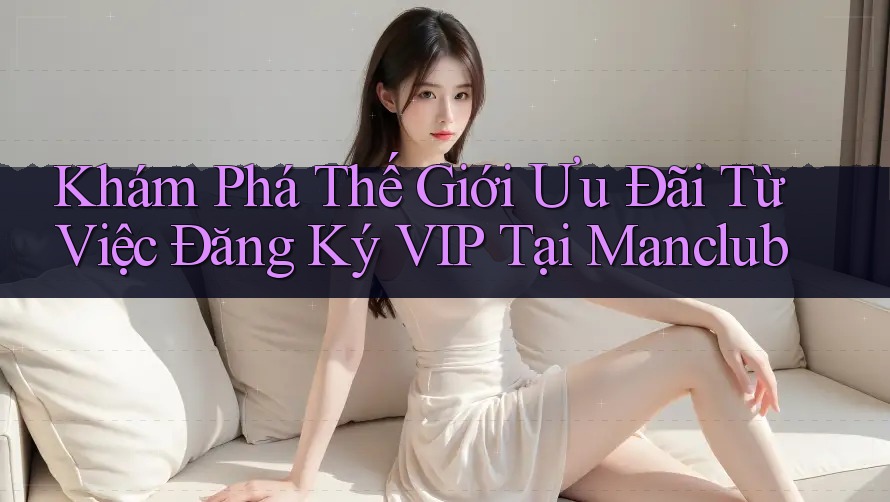 Khám Phá Thế Giới Ưu Đãi Từ Việc Đăng Ký VIP Tại Manclub Khám Phá Thế Giới Ưu Đãi Từ Việc Đăng Ký VIP Tại Manclub