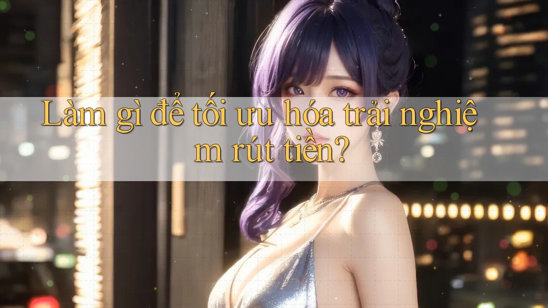 Làm gì để tối ưu hóa trải nghiệm rút tiền? Làm gì để tối ưu hóa trải nghiệm rút tiền?