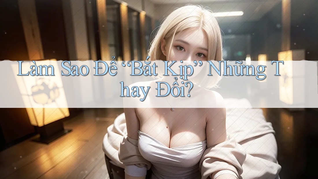 Làm Sao Để “Bắt Kịp” Những Thay Đổi?