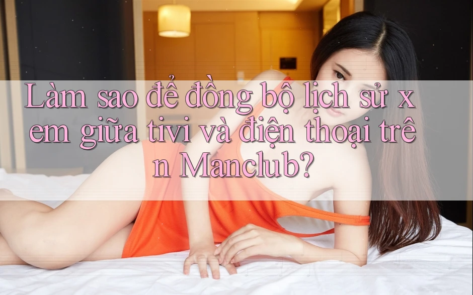 Làm sao để đồng bộ lịch sử xem giữa tivi và điện thoại trên Manclub?