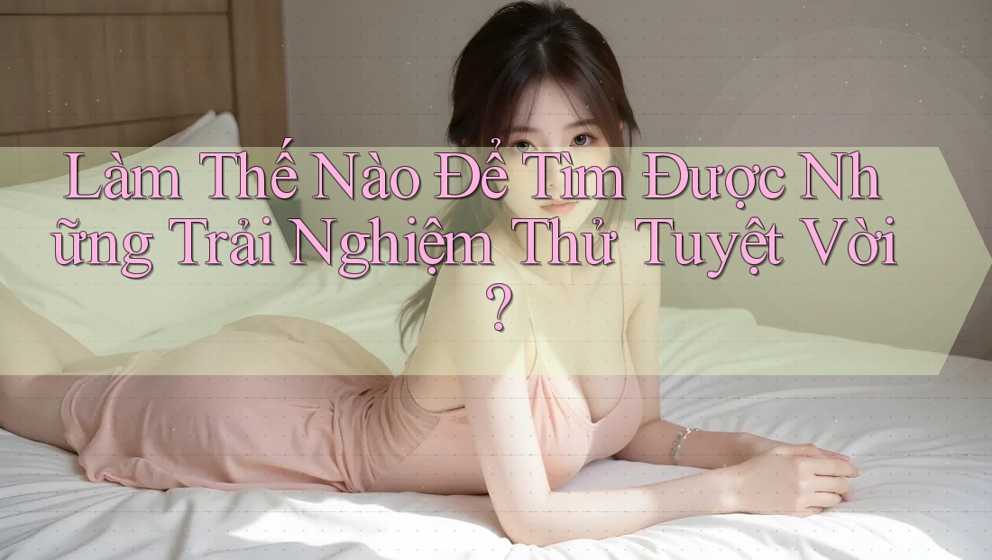 Làm Thế Nào Để Tìm Được Những Trải Nghiệm Thử Tuyệt Vời? Làm Thế Nào Để Tìm Được Những Trải Nghiệm Thử Tuyệt Vời?