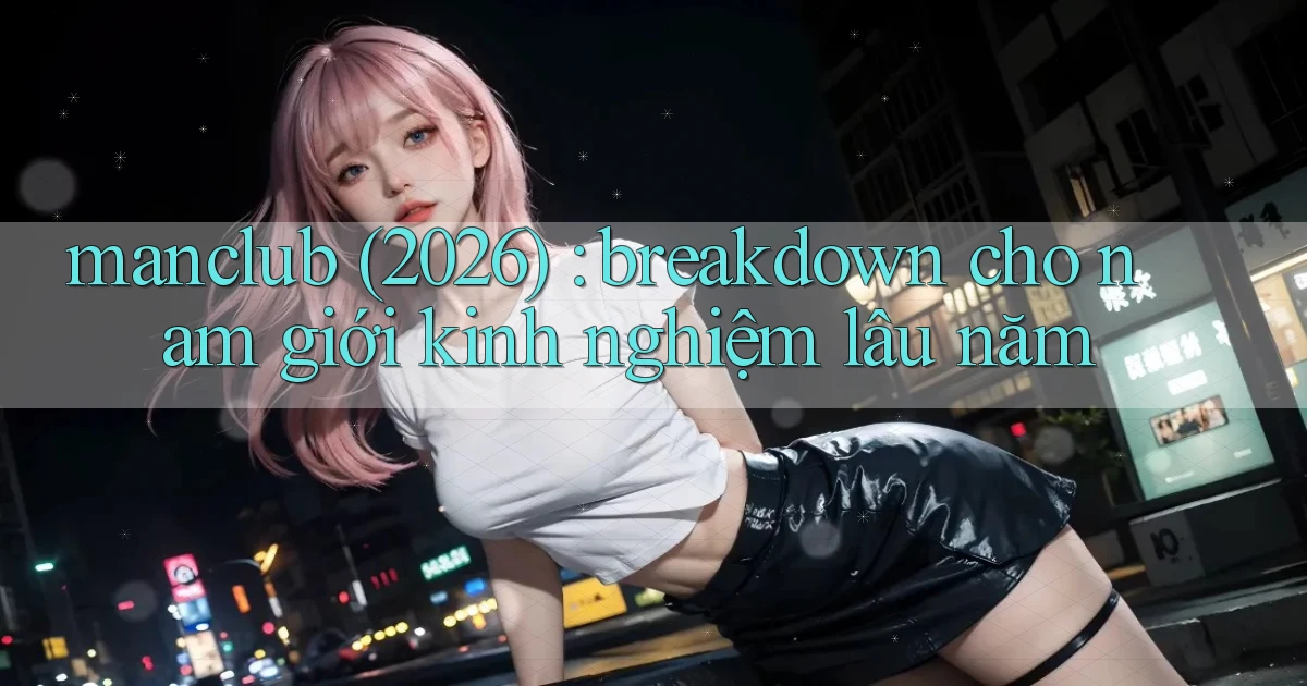 manclub (2026) breakdown cho nam giới kinh nghiệm lâu năm