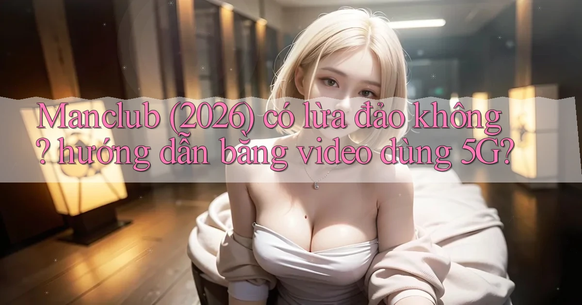Manclub (2026) có lừa đảo không hướng dẫn bằng video dùng 5G