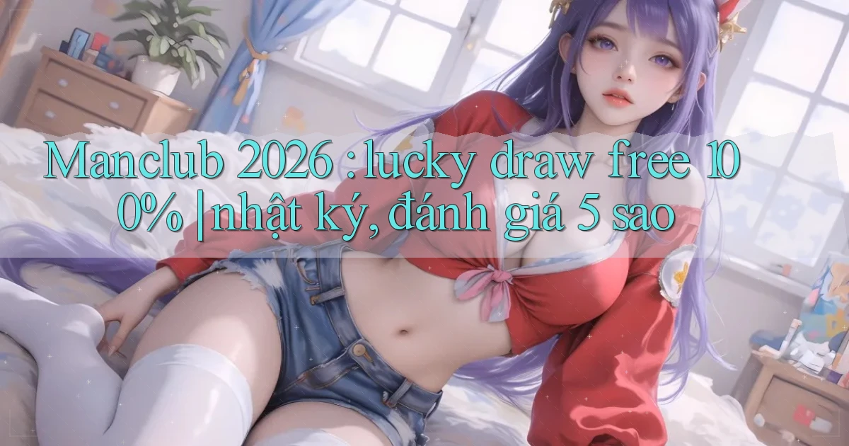 Manclub 2026 lucky draw free 100% nhật ký, đánh giá 5 sao