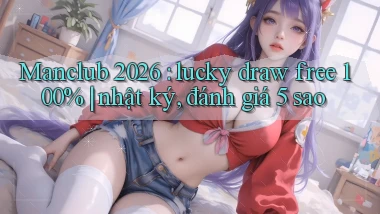 Manclub 2026 lucky draw free 100% nhật ký, đánh giá 5 sao