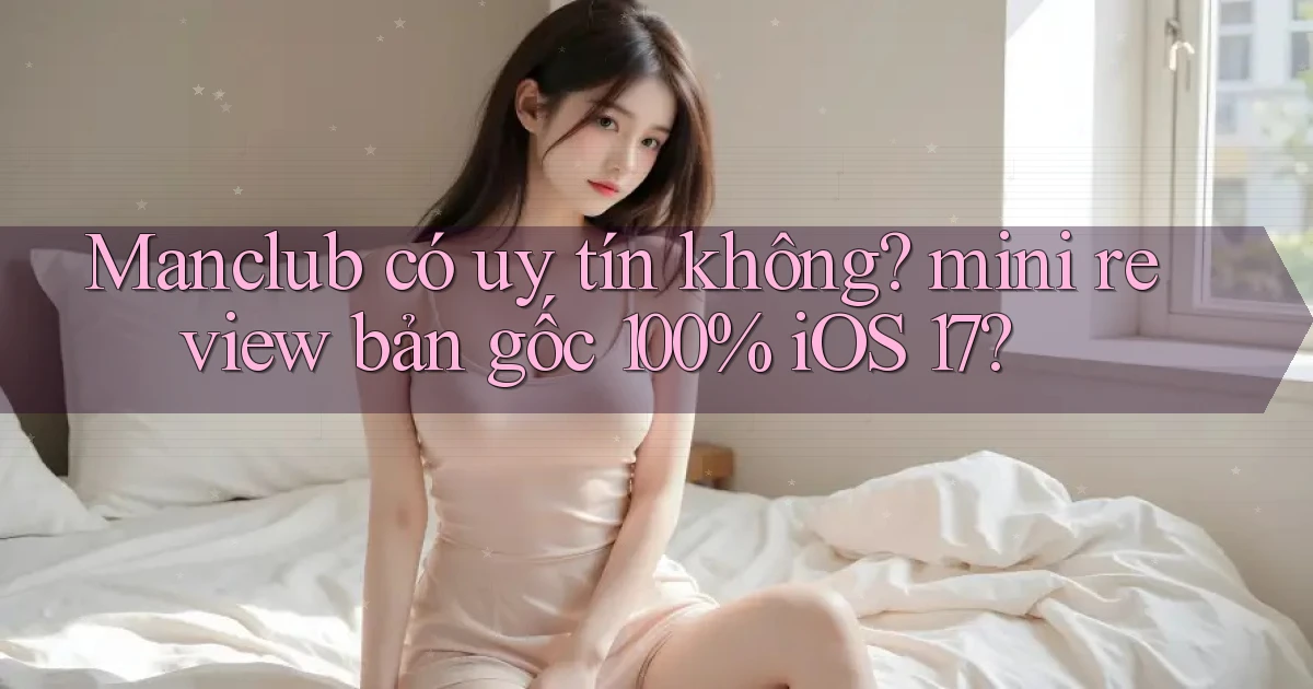 Manclub có uy tín không mini review bản gốc 100% iOS 17