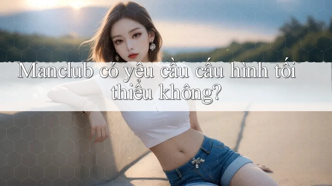 Manclub có yêu cầu cấu hình tối thiểu không? Manclub có yêu cầu cấu hình tối thiểu không?