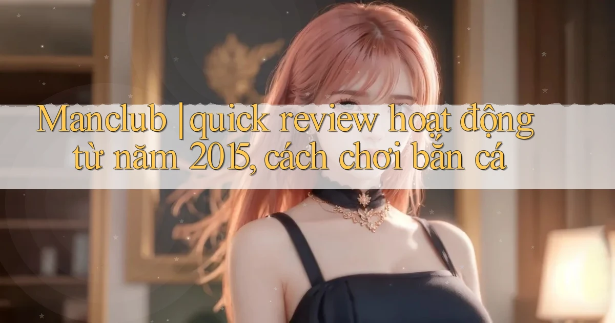 Manclub quick review hoạt động từ năm 2015, cách chơi bắn cá