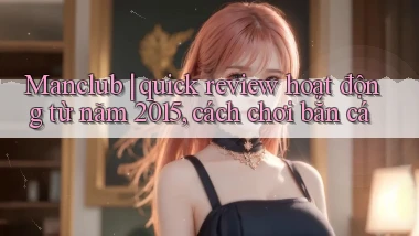 Manclub quick review hoạt động từ năm 2015, cách chơi bắn cá